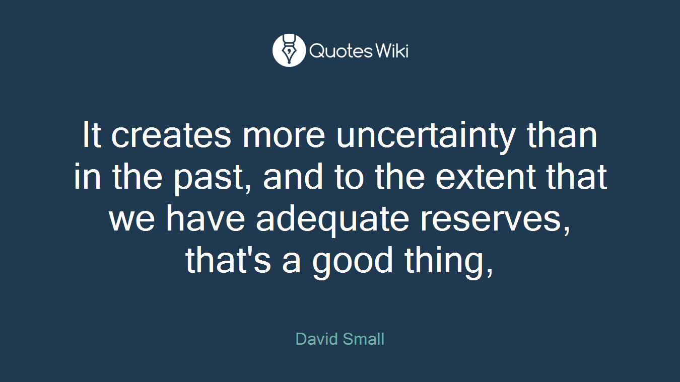 It creates more uncertainty than in the past, and to the extent that we have adequate reserves, that's a good thing,