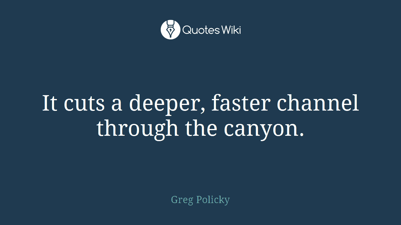 It cuts a deeper, faster channel through the canyon.