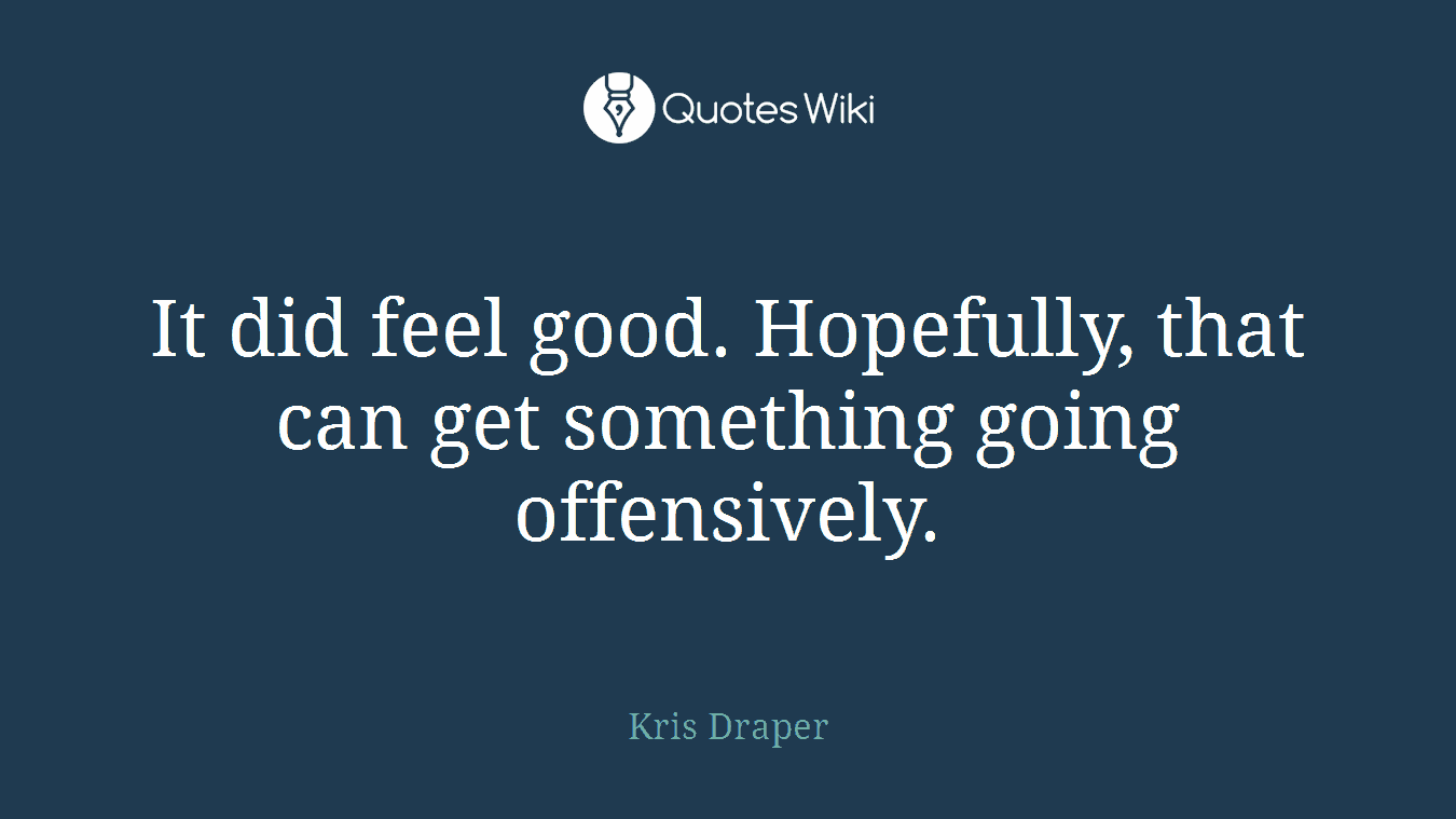 It did feel good. Hopefully, that can get something going offensively.