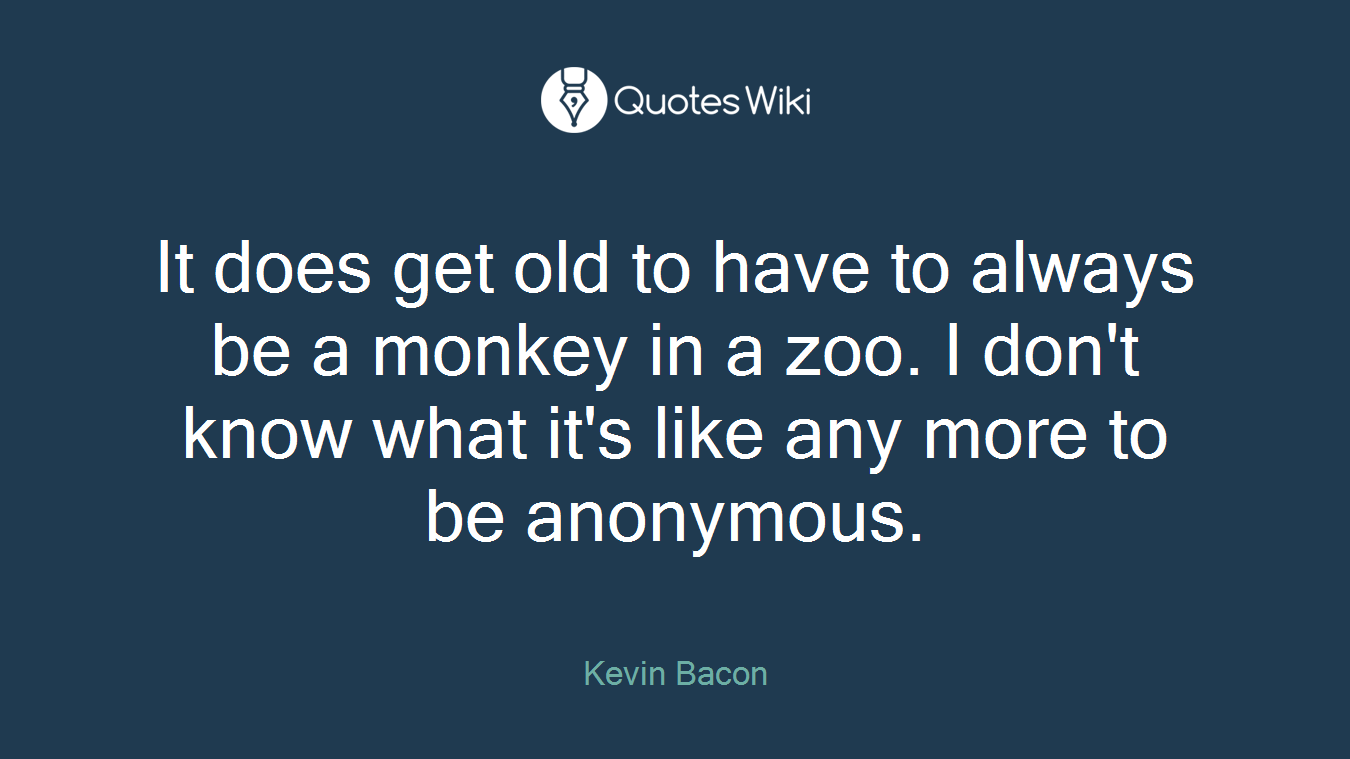 It does get old to have to always be a monkey in a zoo. I don't know what it's like any more to be anonymous.