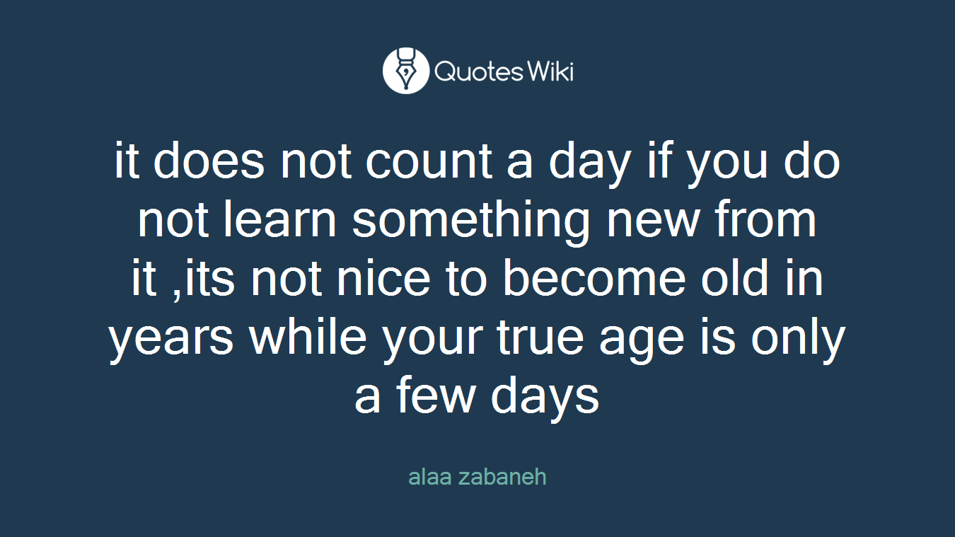 it does not count a day if you do not learn something new from it ,its not nice to become old in years while your true age is only a few days