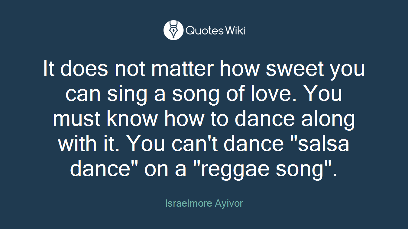 It does not matter how sweet you can sing a song of love. You must know how to dance along with it. You can't dance "salsa dance" on a "reggae song".