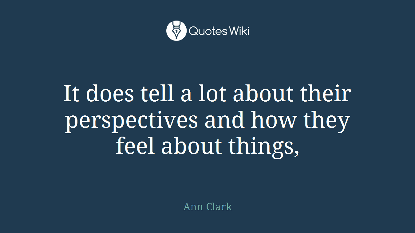 It does tell a lot about their perspectives and how they feel about things,