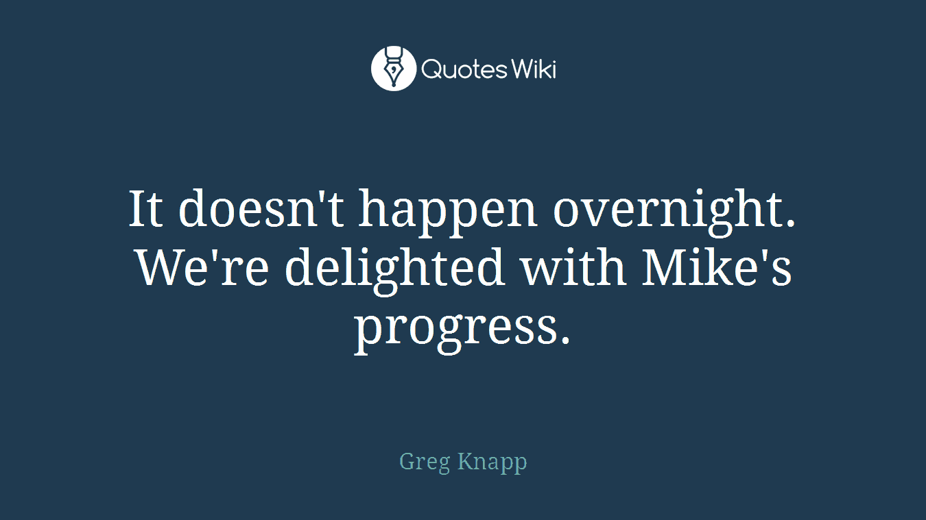 It doesn't happen overnight. We're delighted with Mike's progress.