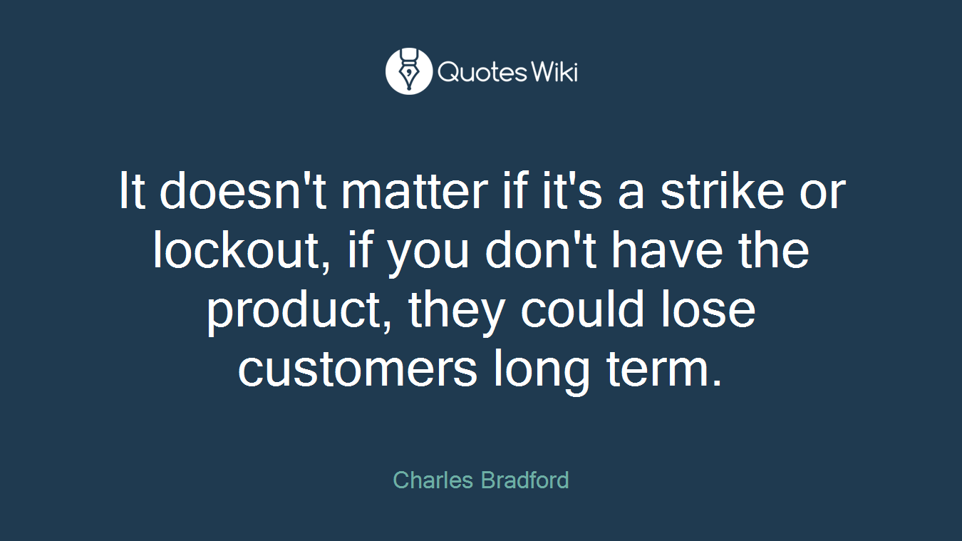 It doesn't matter if it's a strike or lockout, if you don't have the product, they could lose customers long term.