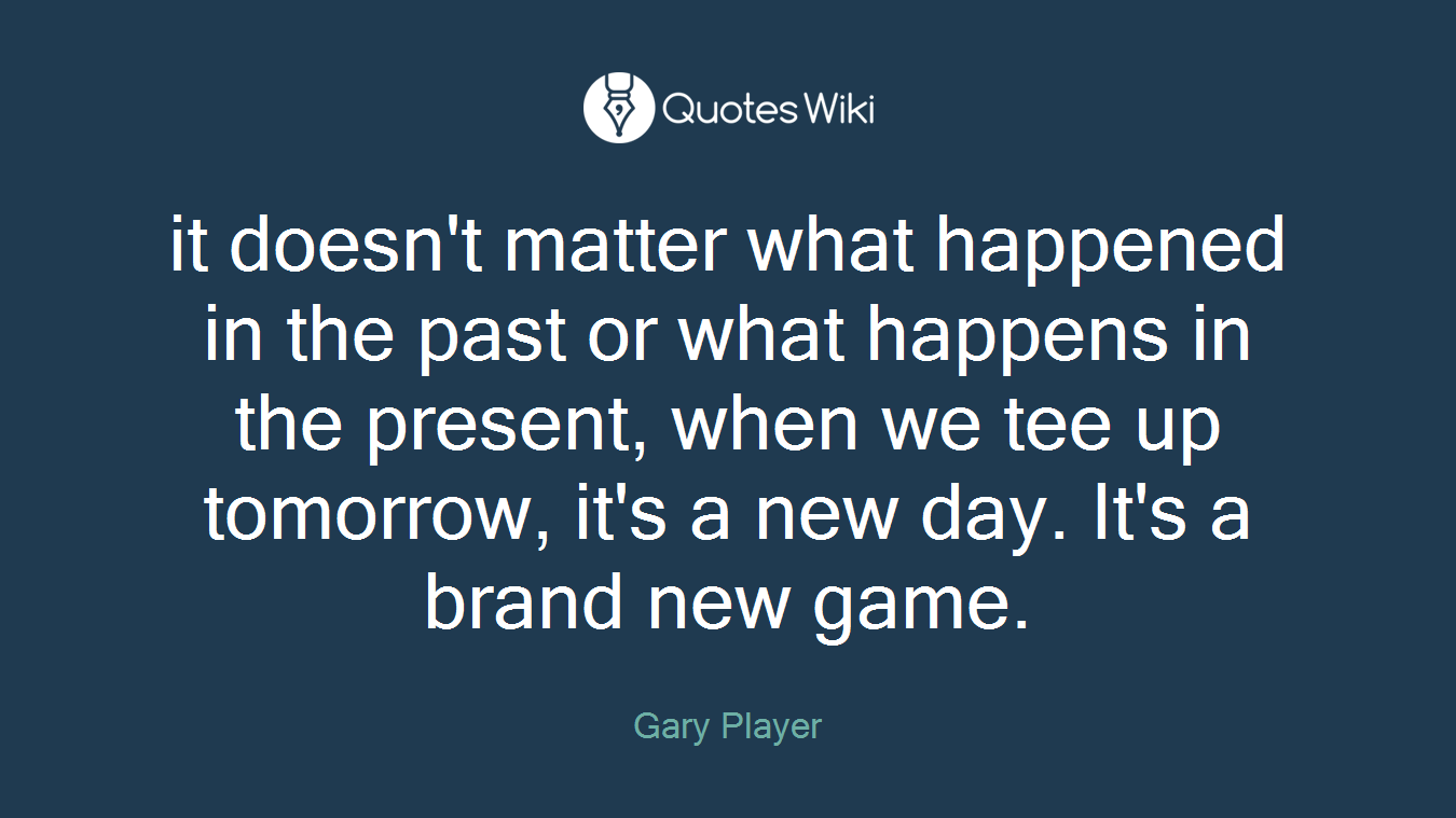 it doesn't matter what happened in the past or what happens in the present, when we tee up tomorrow, it's a new day. It's a brand new game.