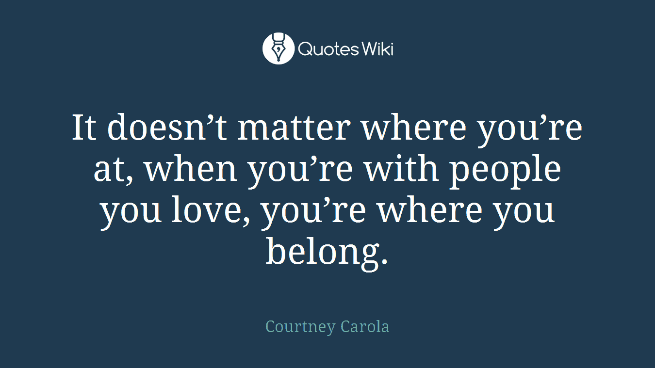It doesn’t matter where you’re at, when you’re with people you love, you’re where you belong.