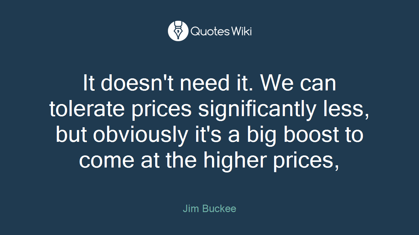 It doesn't need it. We can tolerate prices significantly less, but obviously it's a big boost to come at the higher prices,