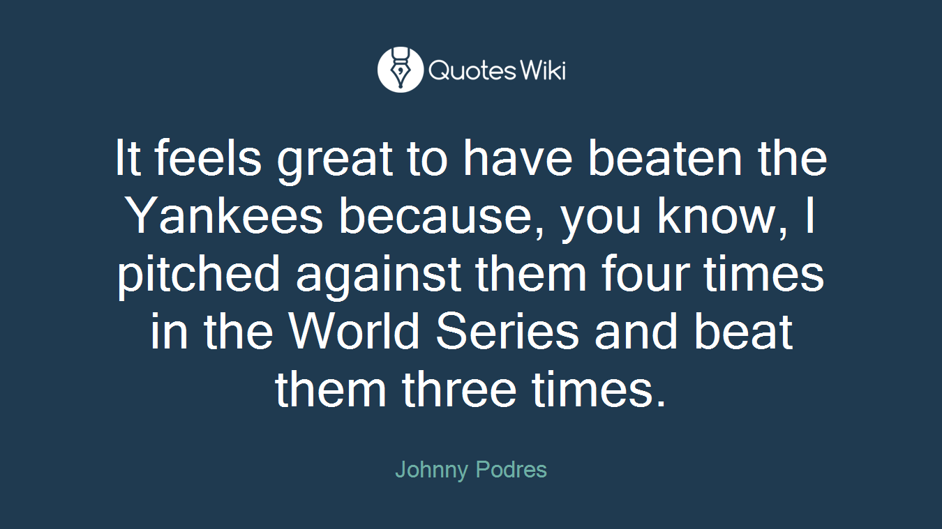 It feels great to have beaten the Yankees because, you know, I pitched against them four times in the World Series and beat them three times.
