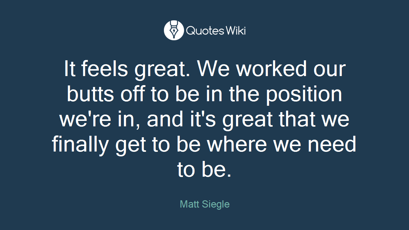 It feels great. We worked our butts off to be in the position we're in, and it's great that we finally get to be where we need to be.