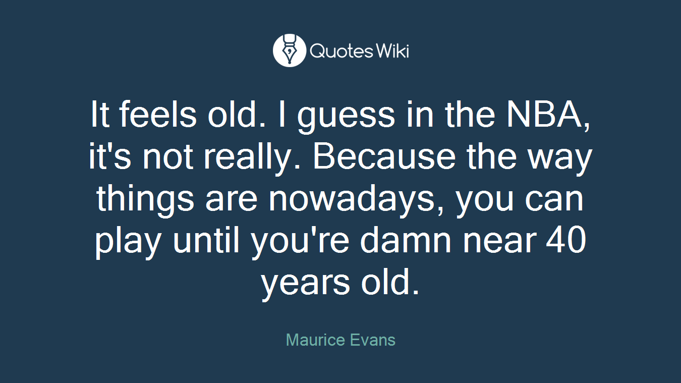It feels old. I guess in the NBA, it's not really. Because the way things are nowadays, you can play until you're damn near 40 years old.