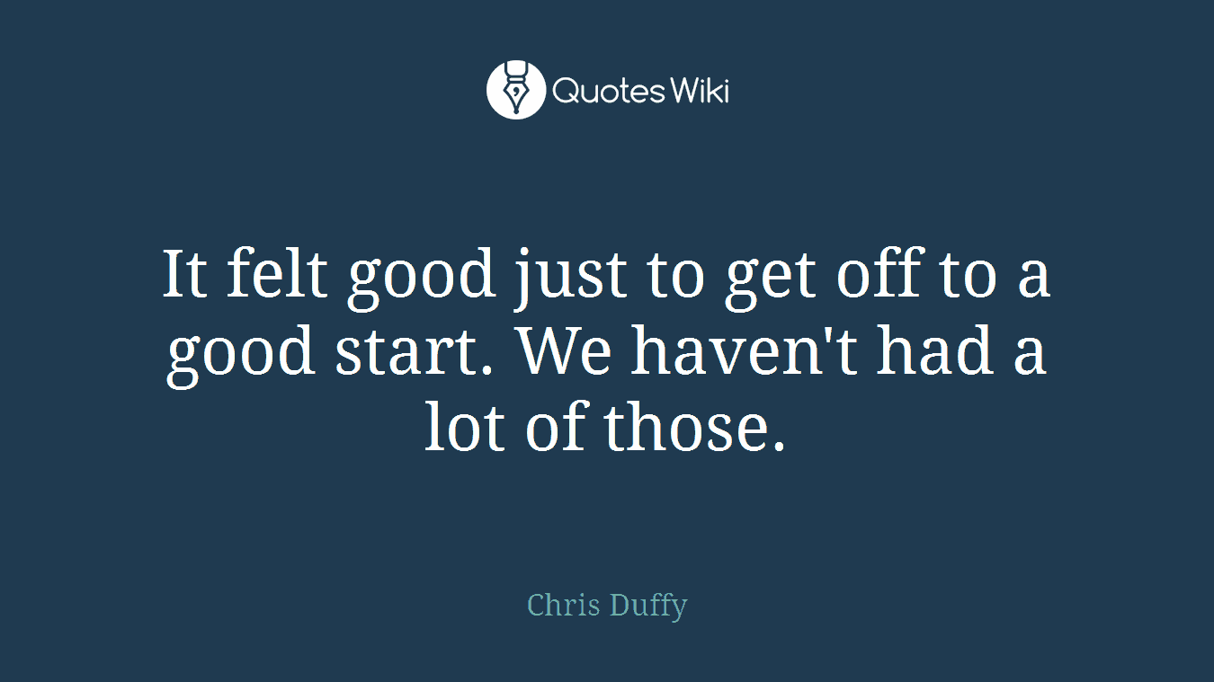 It felt good just to get off to a good start. We haven't had a lot of those.