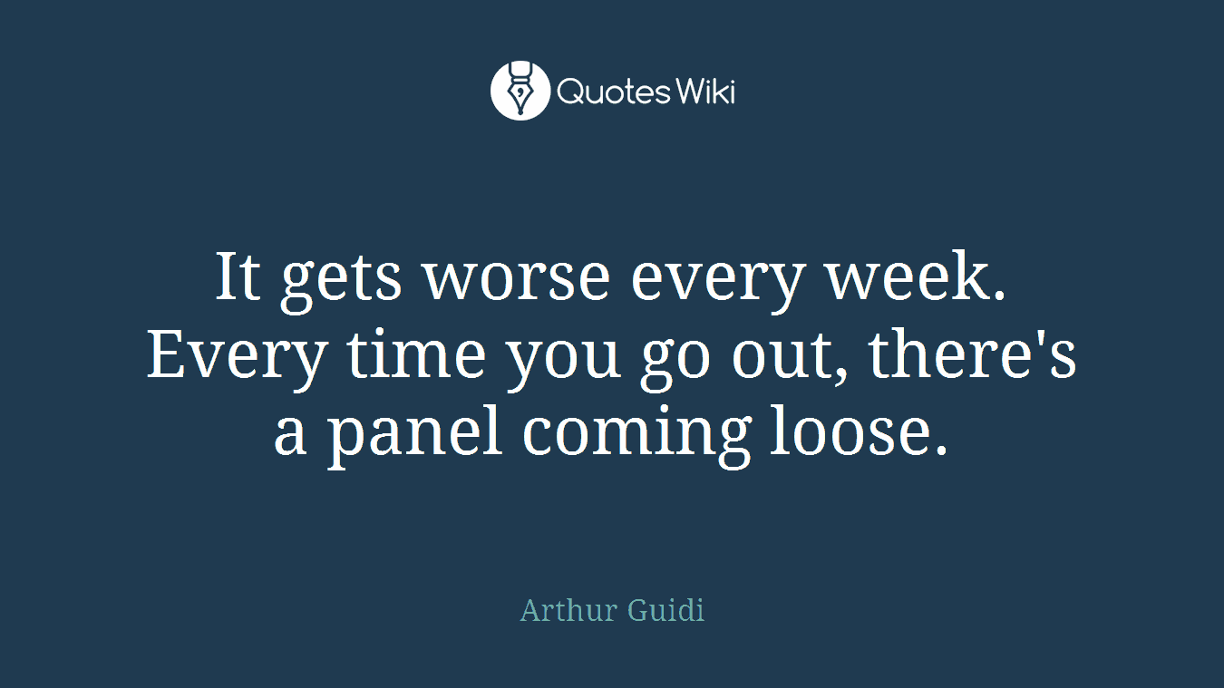 It gets worse every week. Every time you go out, there's a panel coming loose.