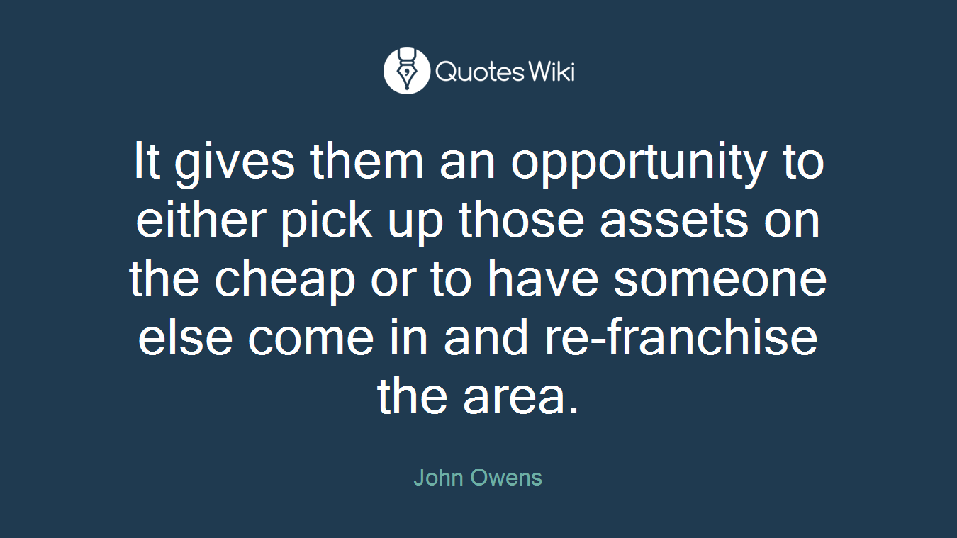 It gives them an opportunity to either pick up those assets on the cheap or to have someone else come in and re-franchise the area.