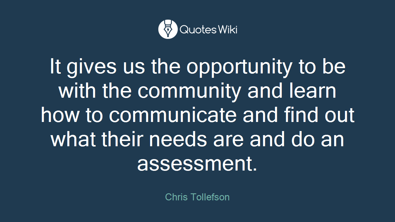It gives us the opportunity to be with the community and learn how to communicate and find out what their needs are and do an assessment.
