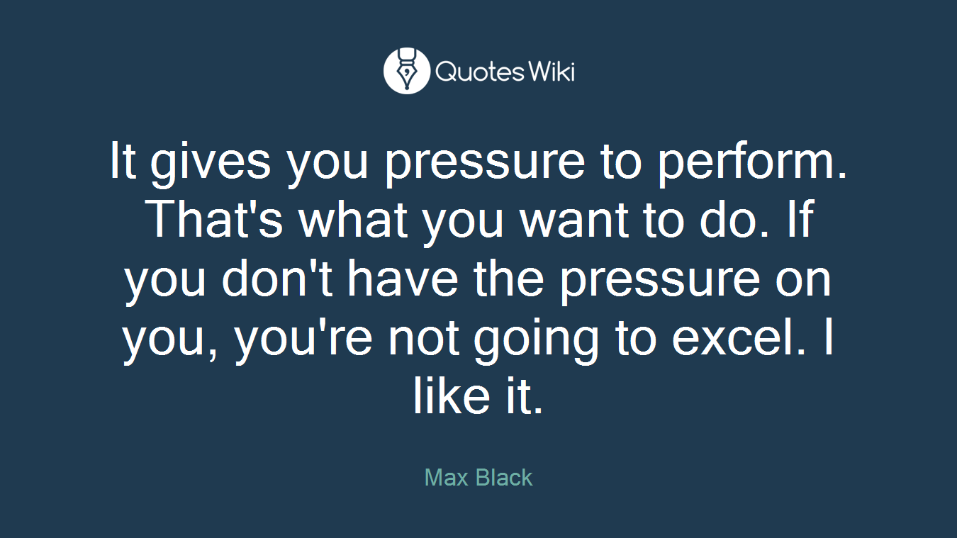 It gives you pressure to perform. That's what you want to do. If you don't have the pressure on you, you're not going to excel. I like it.