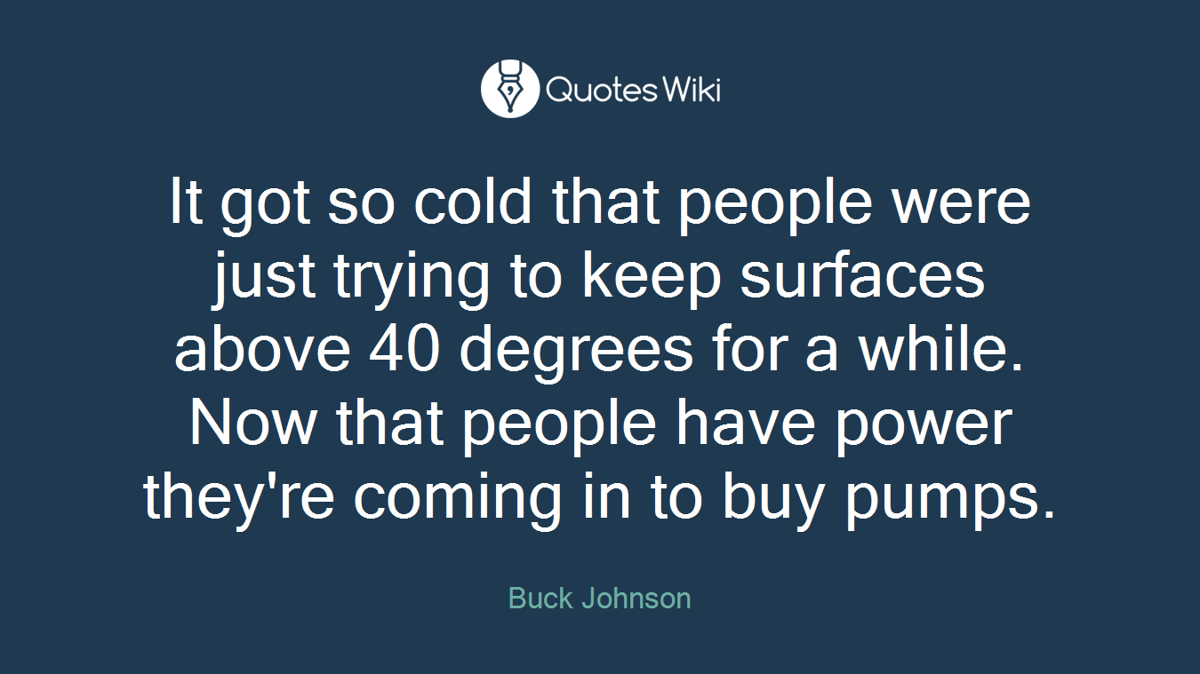 It got so cold that people were just trying to keep surfaces above 40 degrees for a while. Now that people have power they're coming in to buy pumps.