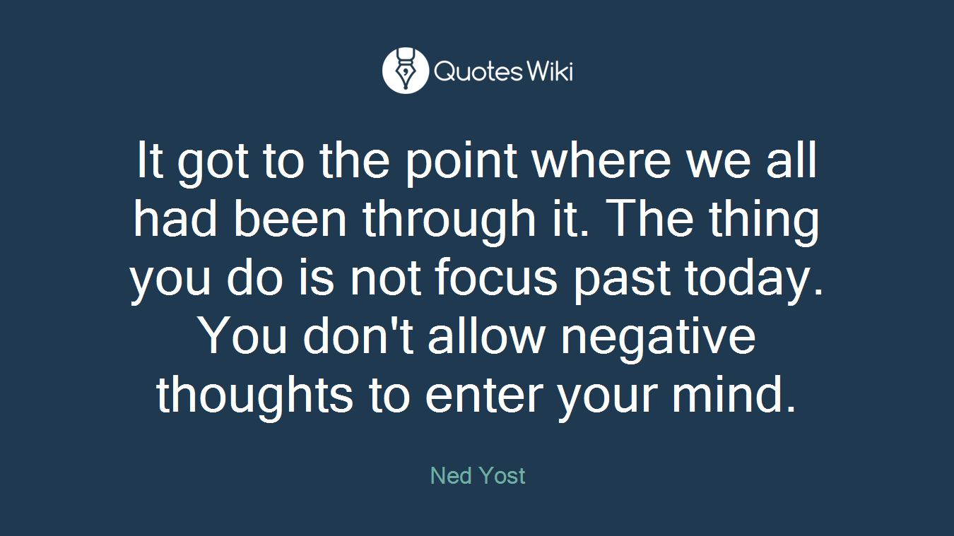 It got to the point where we all had been through it. The thing you do is not focus past today. You don't allow negative thoughts to enter your mind.