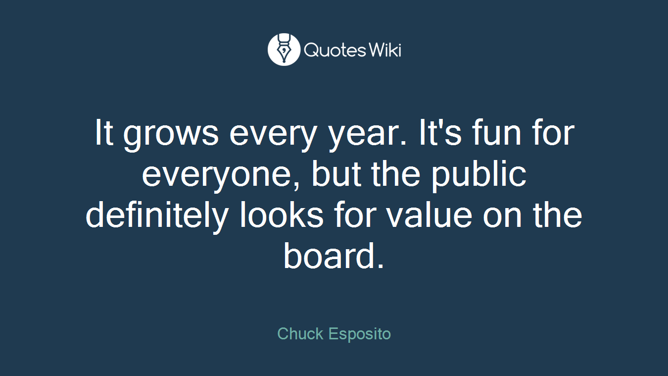 It grows every year. It's fun for everyone, but the public definitely looks for value on the board.