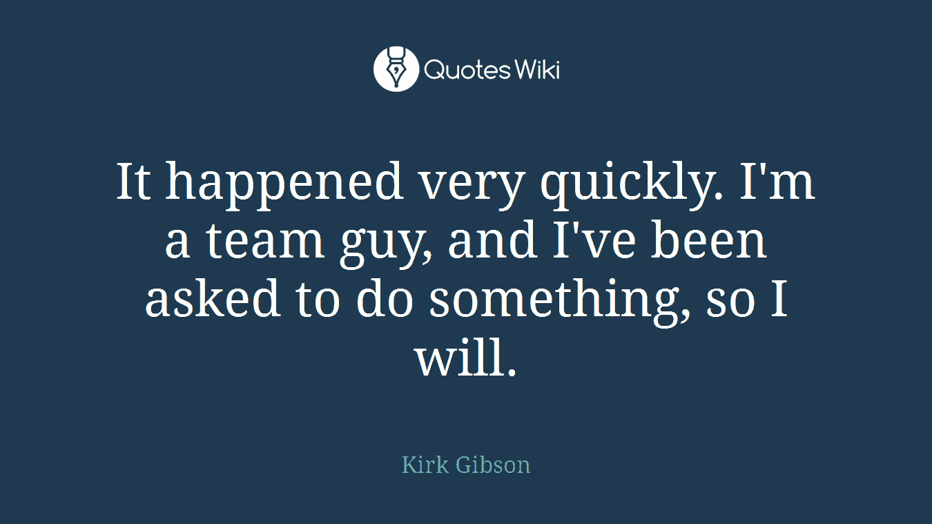 It happened very quickly. I'm a team guy, and I've been asked to do something, so I will.