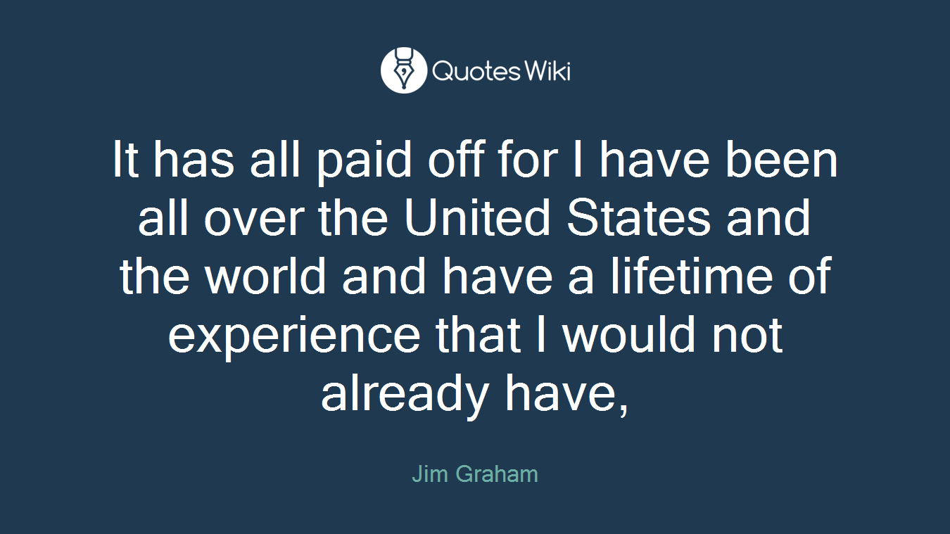 It has all paid off for I have been all over the United States and the world and have a lifetime of experience that I would not already have,