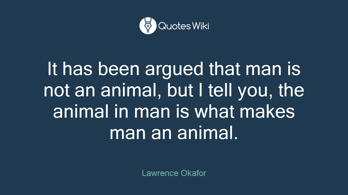 It has been argued that man is not an animal, but I tell you, the animal in man is what makes man an animal.