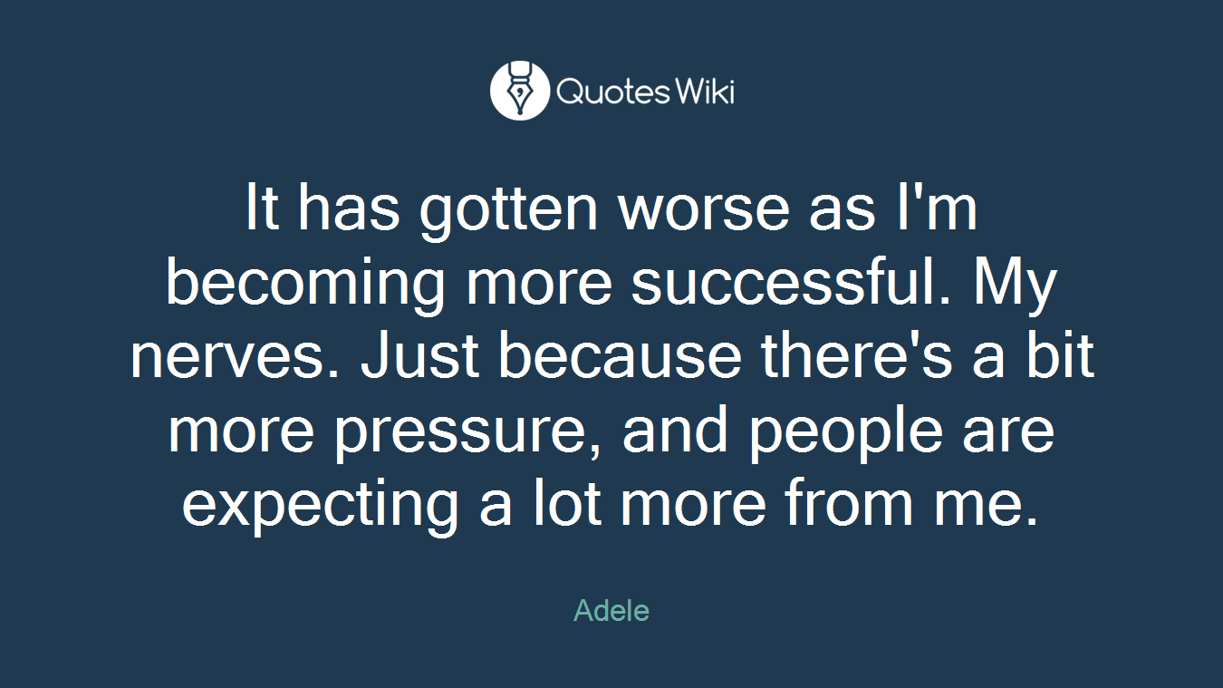 It has gotten worse as I'm becoming more successful. My nerves. Just because there's a bit more pressure, and people are expecting a lot more from me.