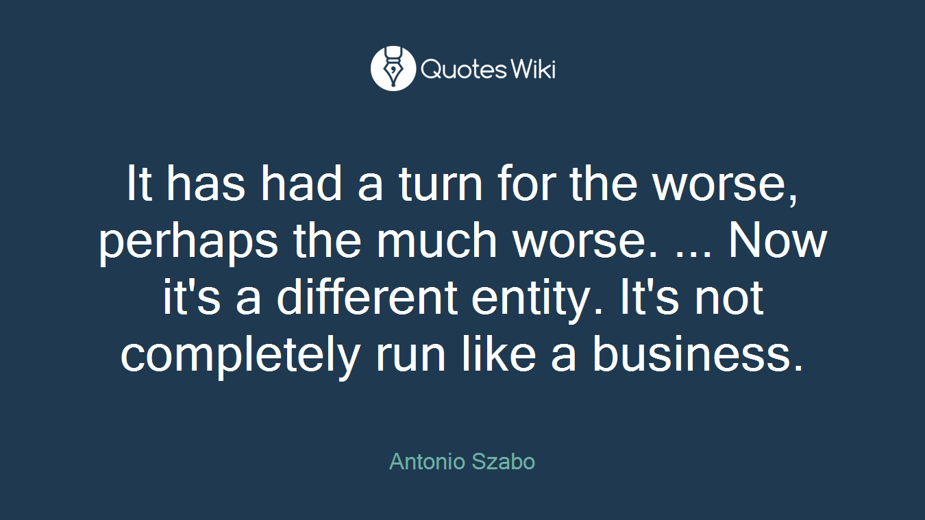 It has had a turn for the worse, perhaps the much worse. ... Now it's a different entity. It's not completely run like a business.