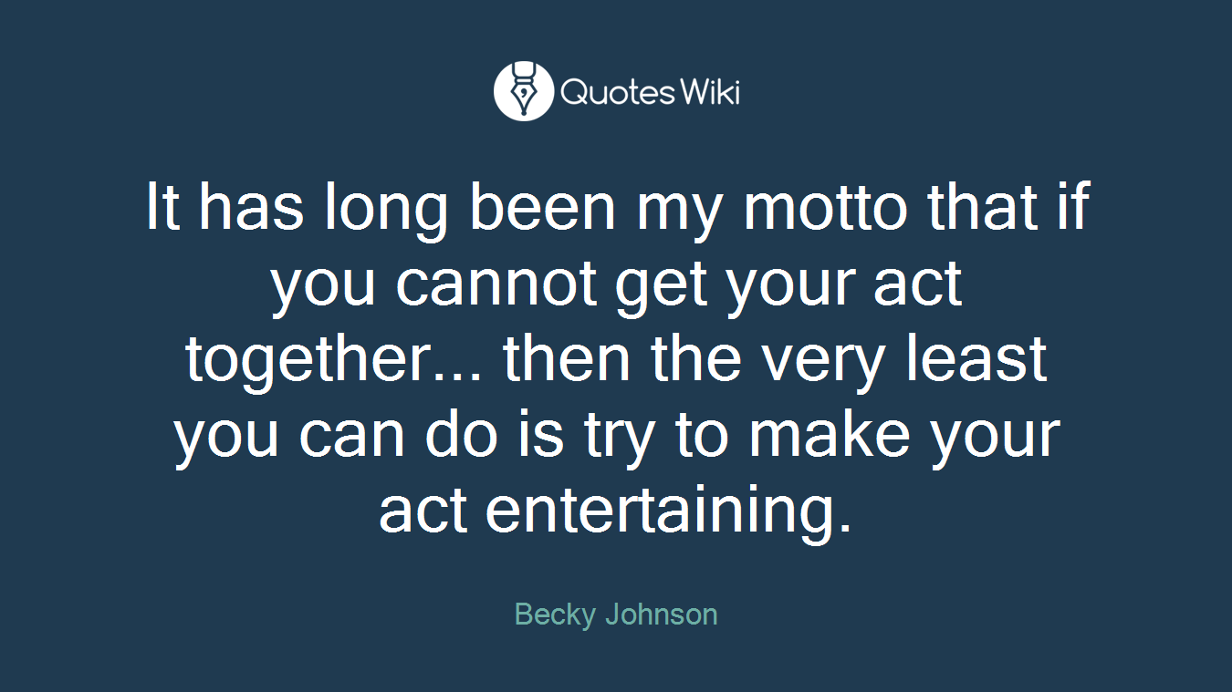 It has long been my motto that if you cannot get your act together... then the very least you can do is try to make your act entertaining.