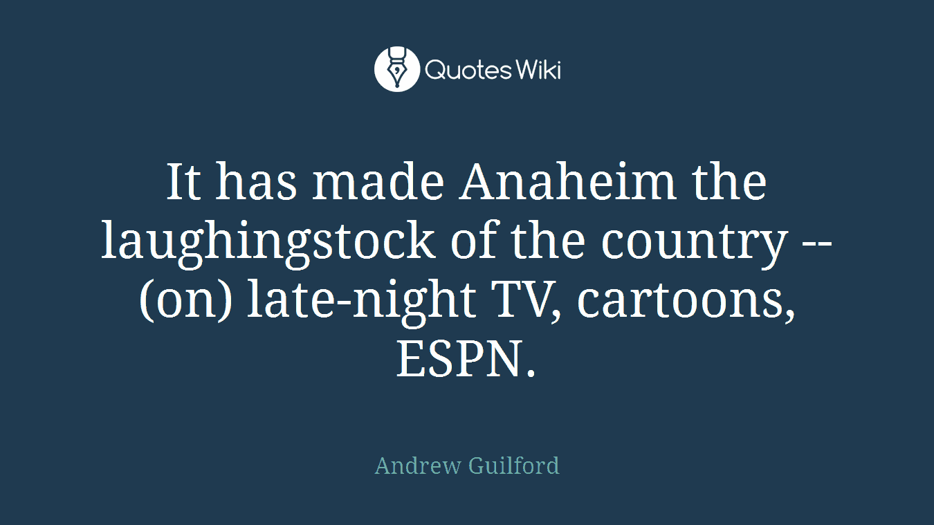 It has made Anaheim the laughingstock of the country -- (on) late-night TV, cartoons, ESPN.