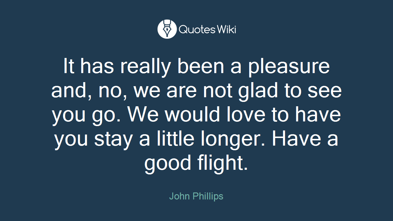 It has really been a pleasure and, no, we are not glad to see you go. We would love to have you stay a little longer. Have a good flight.