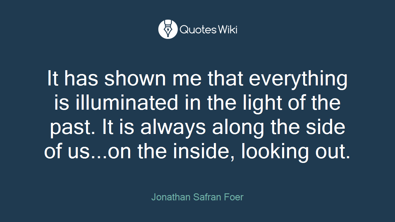 It has shown me that everything is illuminated in the light of the past. It is always along the side of us...on the inside, looking out.