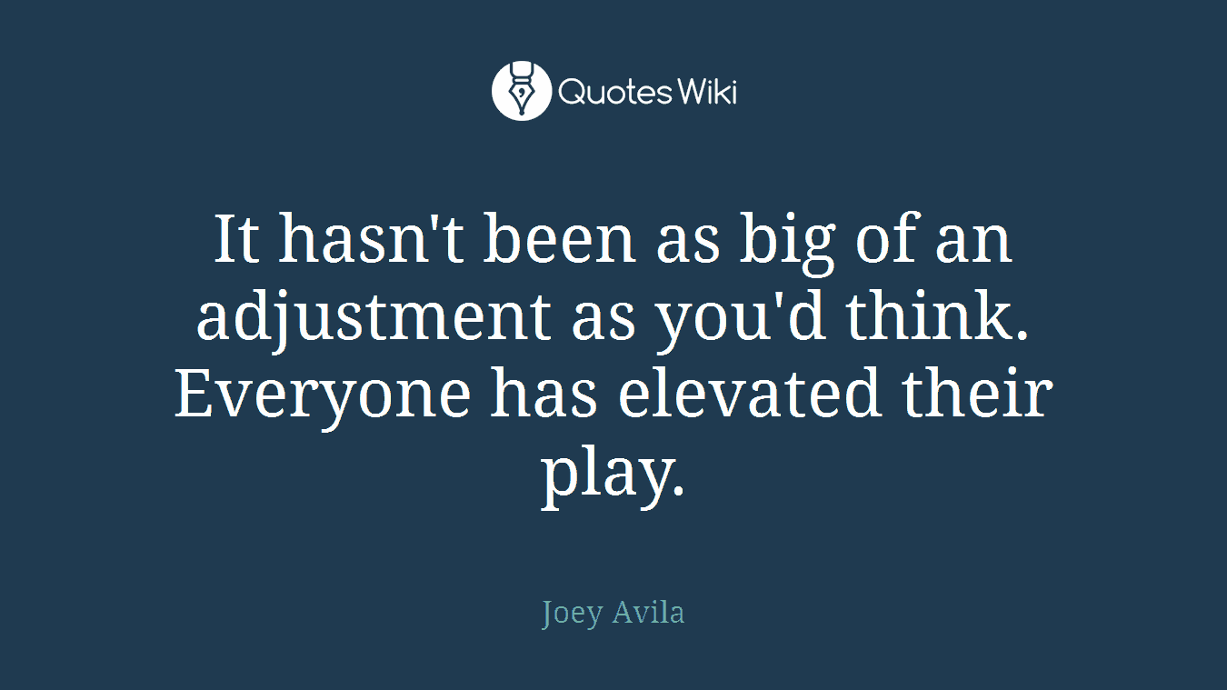 It hasn't been as big of an adjustment as you'd think. Everyone has elevated their play.