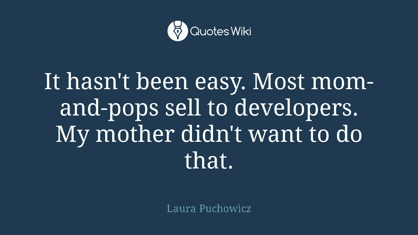 It hasn't been easy. Most mom-and-pops sell to developers. My mother didn't want to do that.