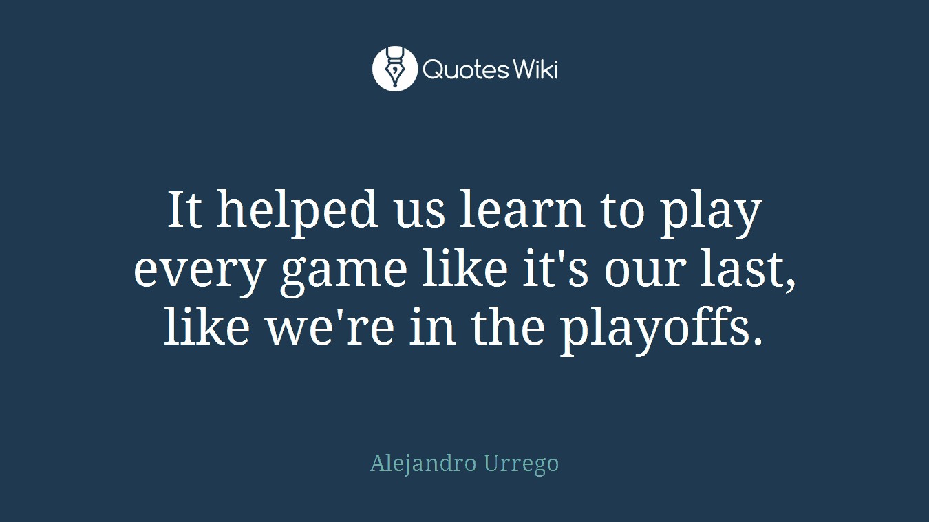 It helped us learn to play every game like it's our last, like we're in the playoffs.