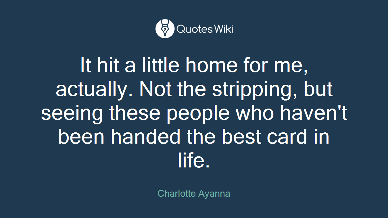 It hit a little home for me, actually. Not the stripping, but seeing these people who haven't been handed the best card in life.