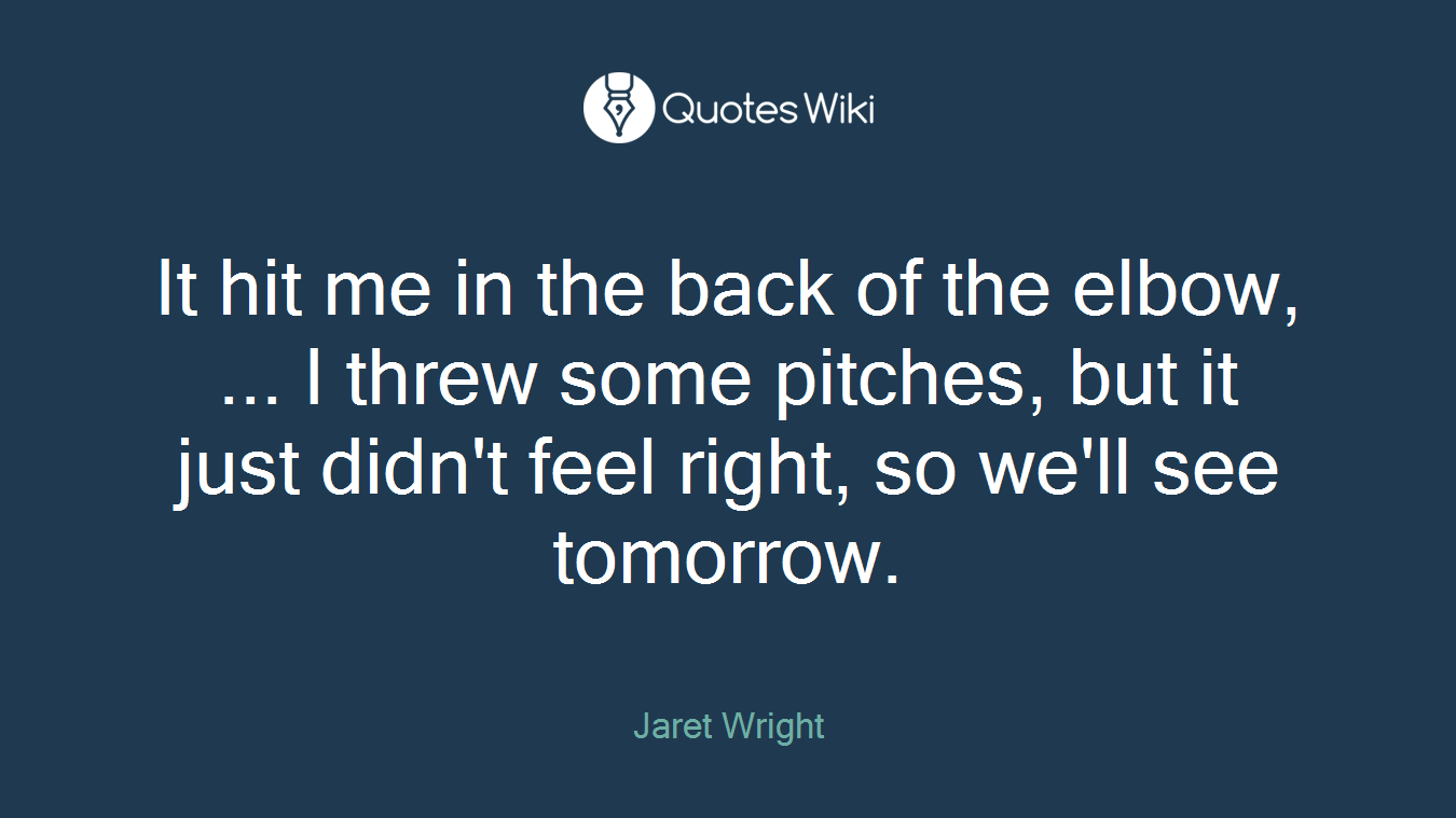 It hit me in the back of the elbow, ... I threw some pitches, but it just didn't feel right, so we'll see tomorrow.