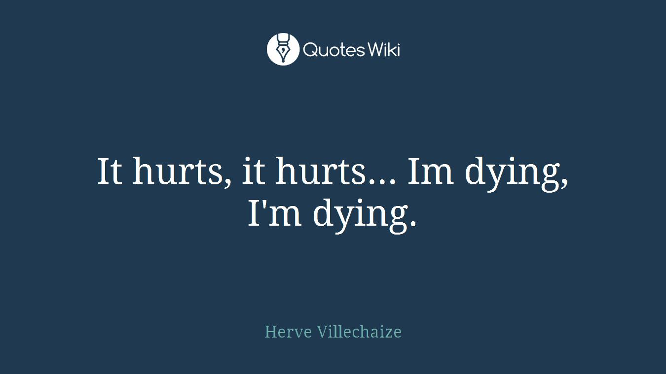 It hurts, it hurts... Im dying, I'm dying.