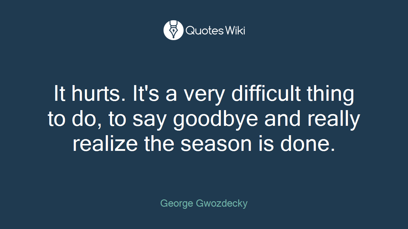 It hurts. It's a very difficult thing to do, to say goodbye and really realize the season is done.