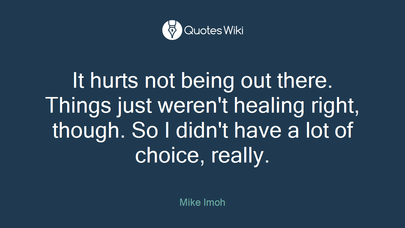 It hurts not being out there. Things just weren't healing right, though. So I didn't have a lot of choice, really.