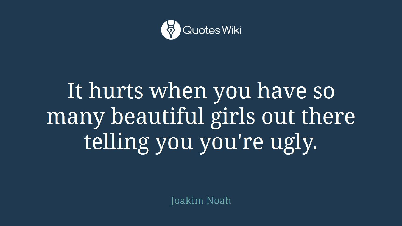 It hurts when you have so many beautiful girls out there telling you you're ugly.