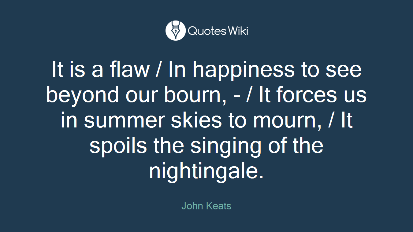 It is a flaw / In happiness to see beyond our bourn, - / It forces us in summer skies to mourn, / It spoils the singing of the nightingale.