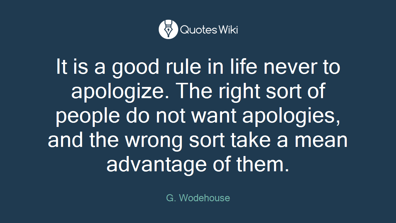 It is a good rule in life never to apologize. The right sort of people do not want apologies, and the wrong sort take a mean advantage of them.