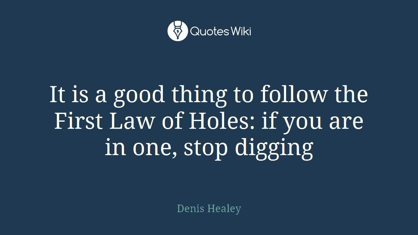 It is a good thing to follow the First Law of Holes: if you are in one, stop digging