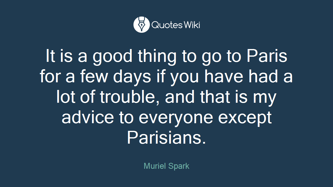 It is a good thing to go to Paris for a few days if you have had a lot of trouble, and that is my advice to everyone except Parisians.