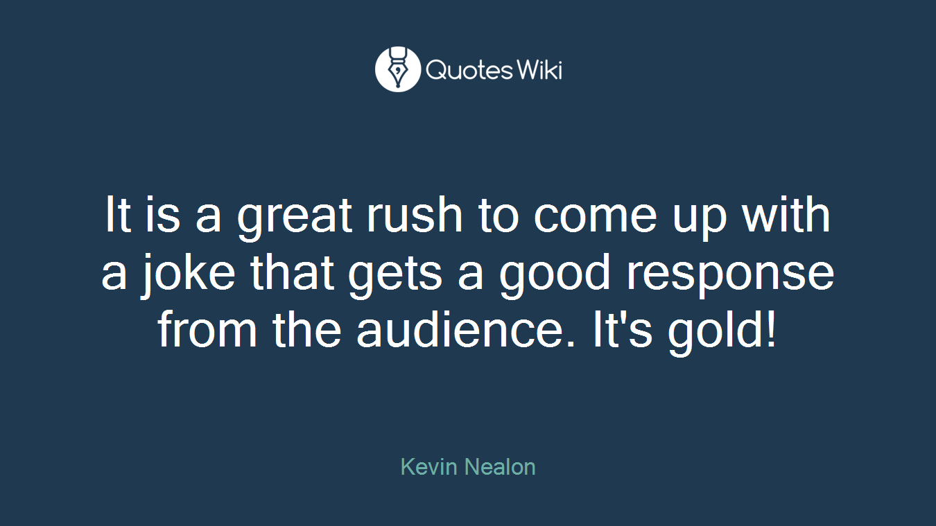 It is a great rush to come up with a joke that gets a good response from the audience. It's gold!