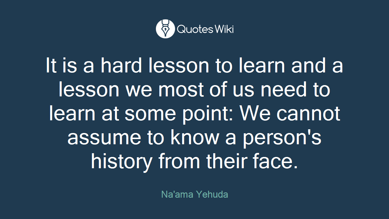 It is a hard lesson to learn and a lesson we most of us need to learn at some point: We cannot assume to know a person's history from their face.