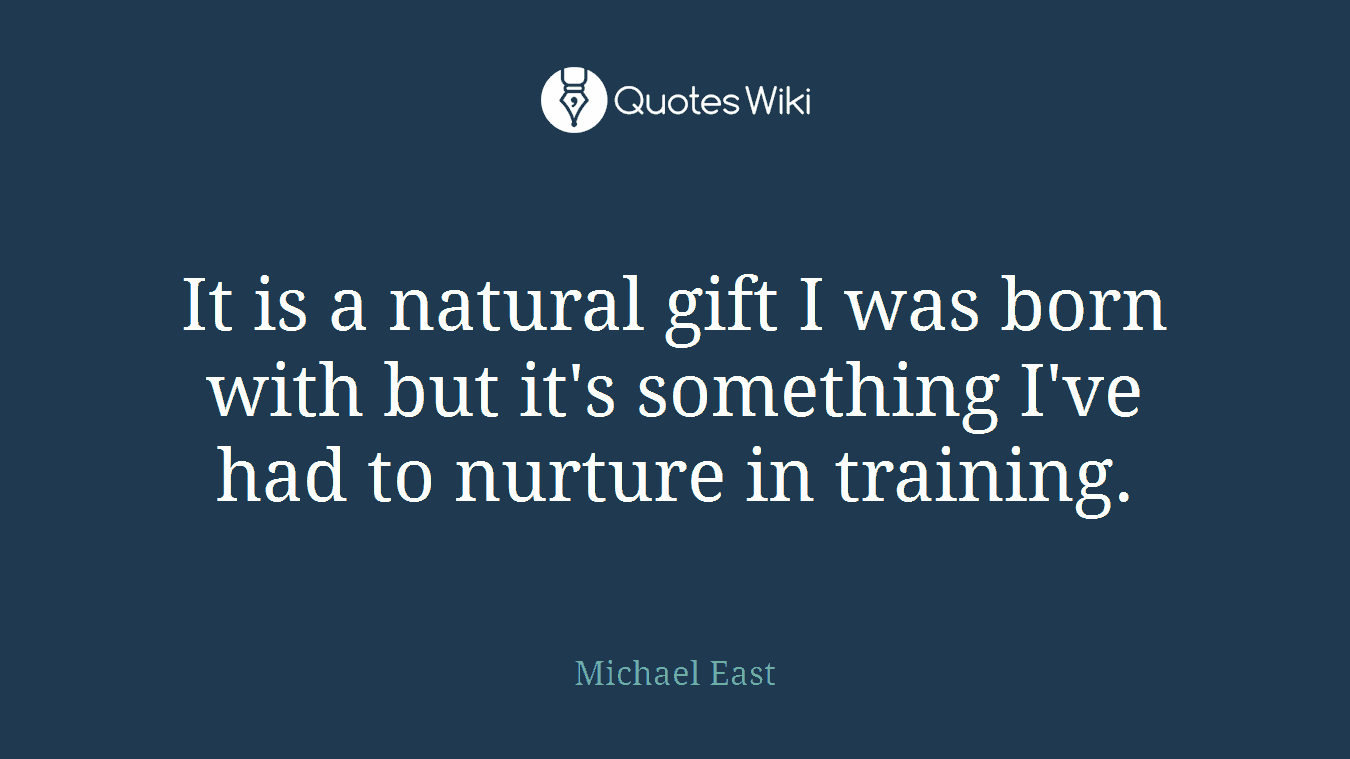It is a natural gift I was born with but it's something I've had to nurture in training.