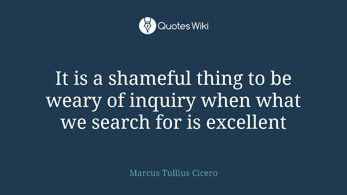 It is a shameful thing to be weary of inquiry when what we search for is excellent