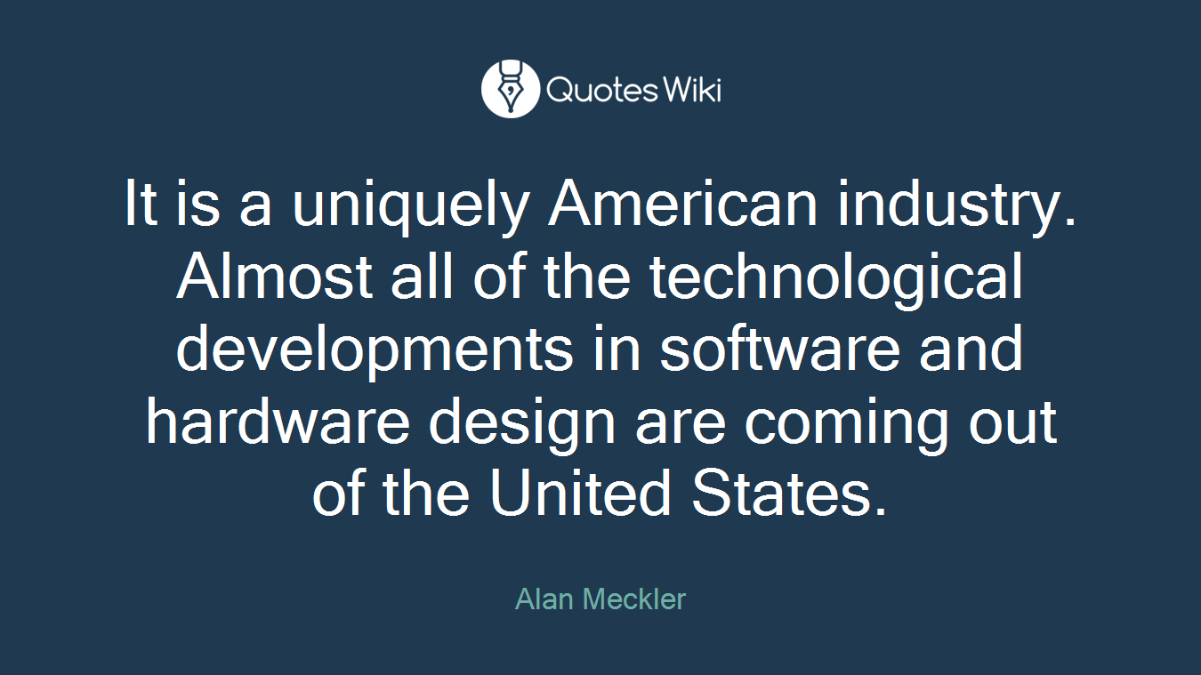 It is a uniquely American industry. Almost all of the technological developments in software and hardware design are coming out of the United States.